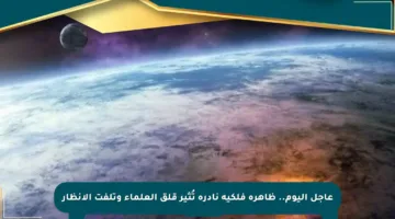 عاجل اليوم.. ظاهرة فلكية نادرة تُثير قلق العلماء وتلفت الأنظار